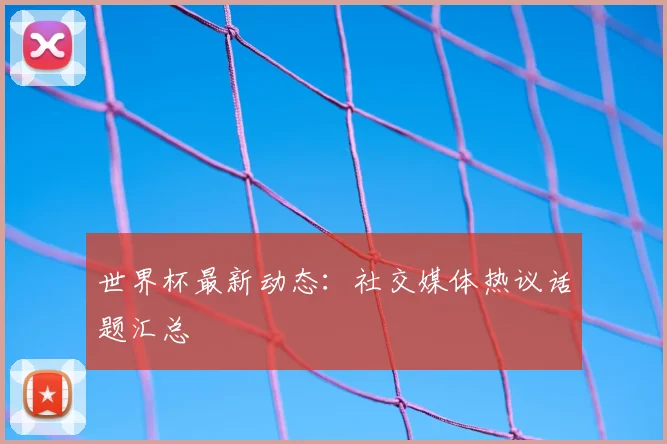 世界杯最新动态：社交媒体热议话题汇总