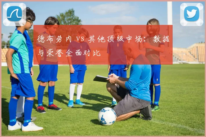德布劳内 vs 其他顶级中场：数据与荣誉全面对比