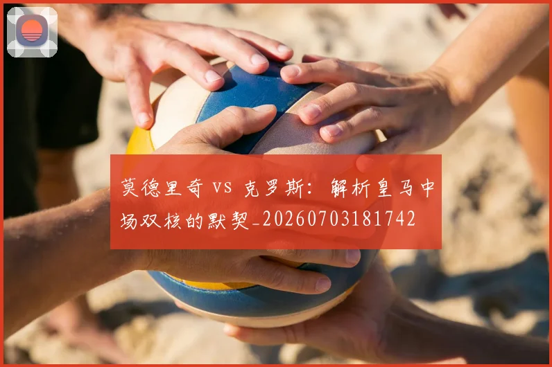 莫德里奇 vs 克罗斯：解析皇马中场双核的默契_20260703181742
