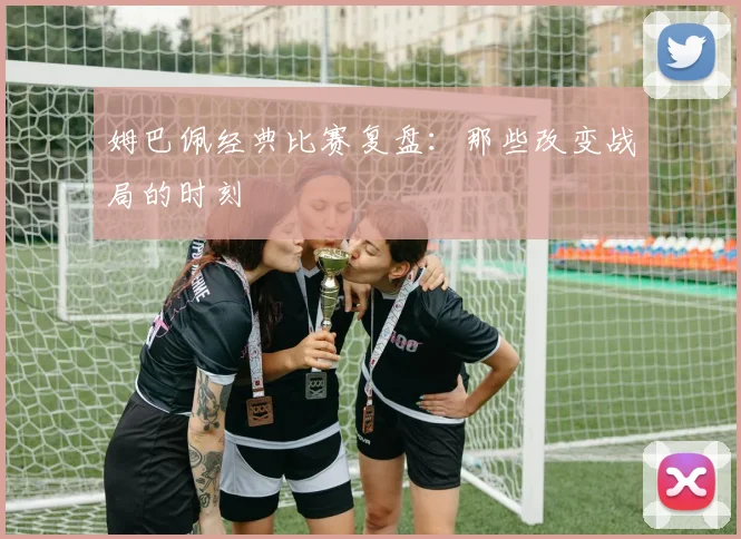 姆巴佩经典比赛复盘：那些改变战局的时刻