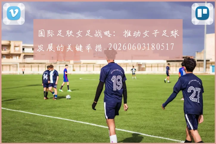 国际足联女足战略:推动女子足球发展的关键举措_20260603180517
