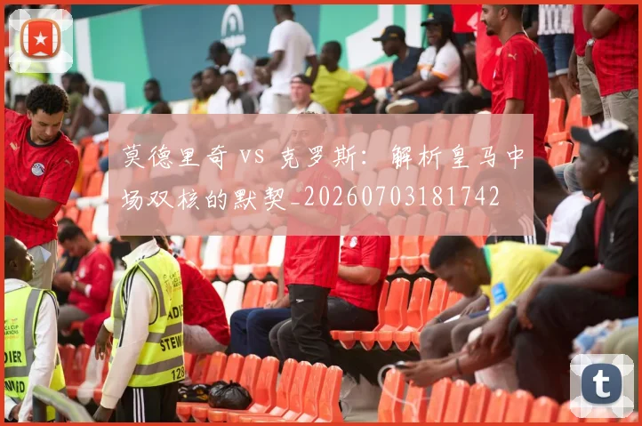 莫德里奇 vs 克罗斯:解析皇马中场双核的默契_20260703181742