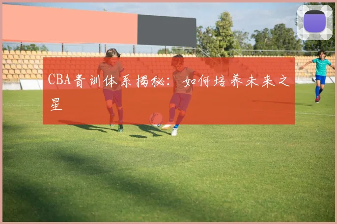 CBA青训体系揭秘：如何培养未来之星