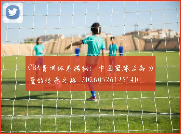 CBA青训体系揭秘:中国篮球后备力量的培养之路_20260526125140