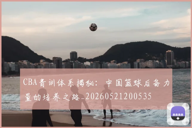 CBA青训体系揭秘:中国篮球后备力量的培养之路_20260521200535