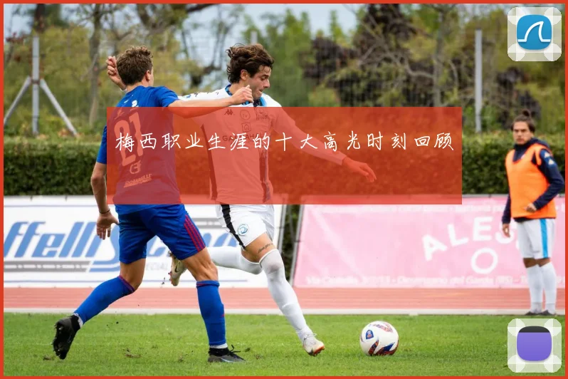 梅西职业生涯的十大高光时刻回顾