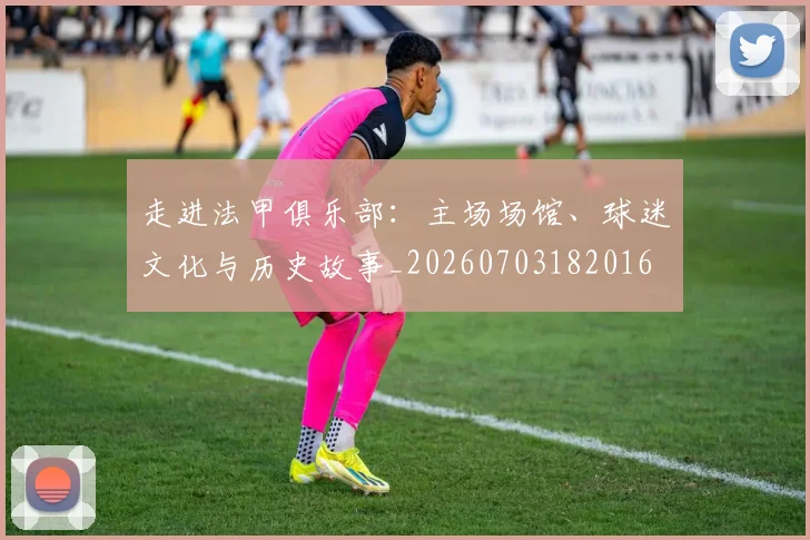 走进法甲俱乐部：主场场馆、球迷文化与历史故事_20260703182016